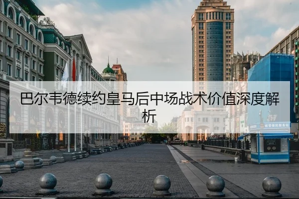 巴尔韦德续约皇马后中场战术价值深度解析